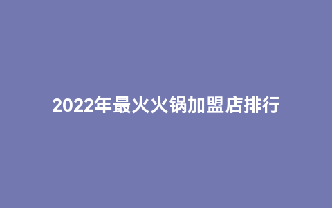 2022年最火火锅加盟店排行榜（最新火锅加盟品牌调研报告）