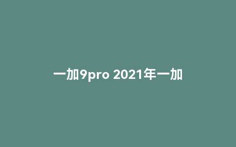 一加9pro 2021年一加9pro还值得入手吗