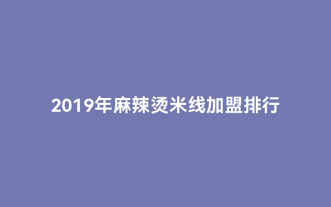 2019年麻辣烫米线加盟排行榜（热门品牌利润最高的加盟项目）